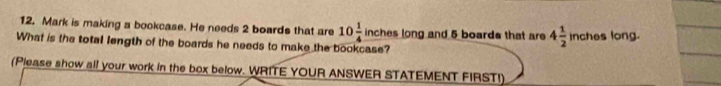 Mark is making a bookcase. He needs 2 boards that are 10 1/4  in ches long and 5 boards that are 4 1/2 inches long. 
What is the total length of the boards he needs to make the bookcase? 
(Please show all your work in the box below. WRITE YOUR ANSWER STATEMENT FIRST!)