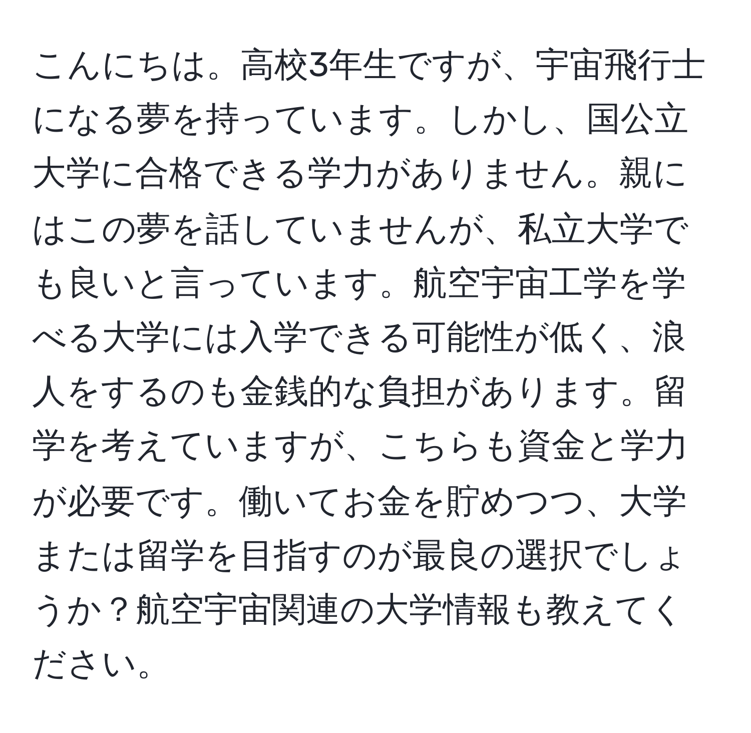 こんにちは。高校3年生ですが、宇宙飛行士になる夢を持っています。しかし、国公立大学に合格できる学力がありません。親にはこの夢を話していませんが、私立大学でも良いと言っています。航空宇宙工学を学べる大学には入学できる可能性が低く、浪人をするのも金銭的な負担があります。留学を考えていますが、こちらも資金と学力が必要です。働いてお金を貯めつつ、大学または留学を目指すのが最良の選択でしょうか？航空宇宙関連の大学情報も教えてください。