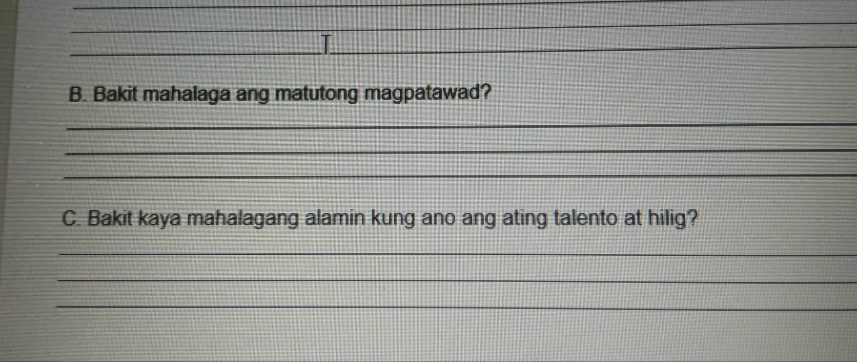 Bakit mahalaga ang matutong magpatawad? 
_ 
_ 
_ 
C. Bakit kaya mahalagang alamin kung ano ang ating talento at hilig? 
_ 
_ 
_