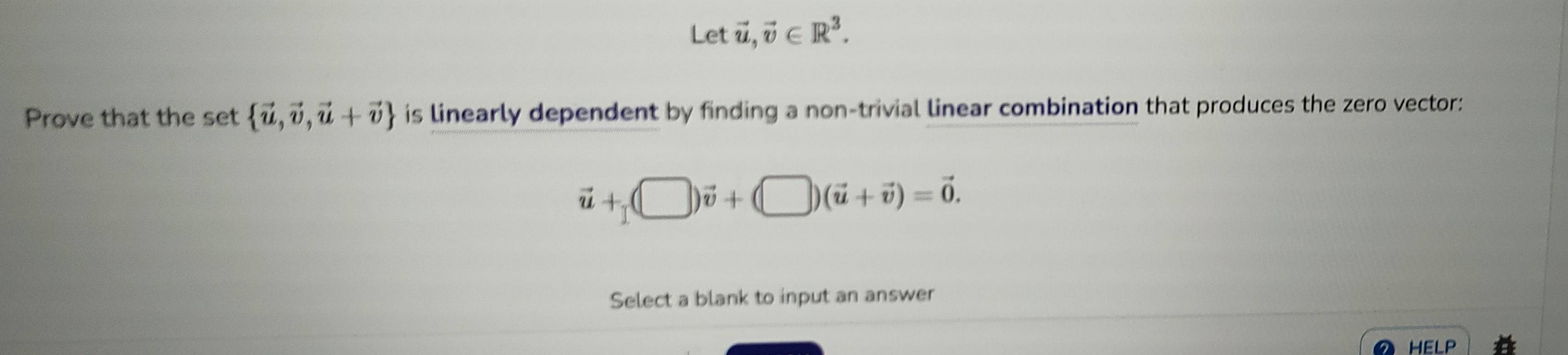 Let vector u, vector v∈ R^3. 
Prove that the set  vector u,vector v,vector u+vector v is linearly dependent by finding a non-trivial linear combination that produces the zero vector:
vector u+(□ )vector v+(□ )(vector u+vector v)=vector 0. 
Select a blank to input an answer 
HELP