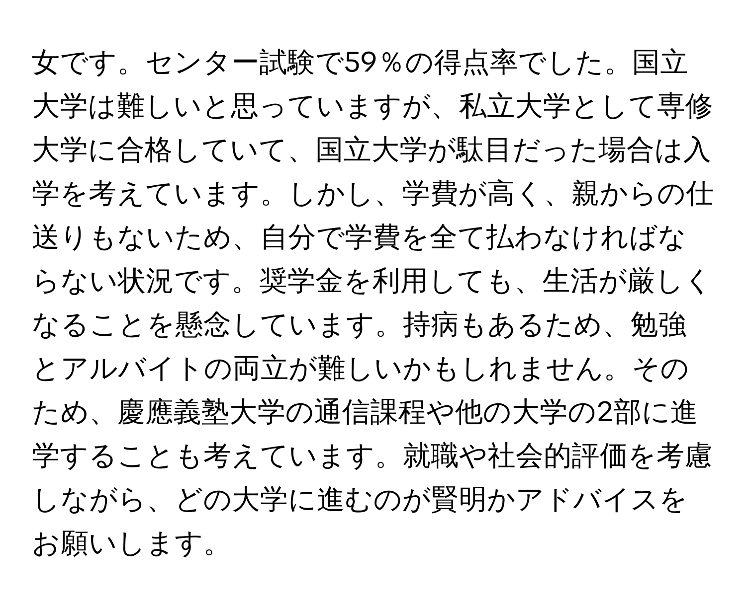 女です。センター試験で59％の得点率でした。国立大学は難しいと思っていますが、私立大学として専修大学に合格していて、国立大学が駄目だった場合は入学を考えています。しかし、学費が高く、親からの仕送りもないため、自分で学費を全て払わなければならない状況です。奨学金を利用しても、生活が厳しくなることを懸念しています。持病もあるため、勉強とアルバイトの両立が難しいかもしれません。そのため、慶應義塾大学の通信課程や他の大学の2部に進学することも考えています。就職や社会的評価を考慮しながら、どの大学に進むのが賢明かアドバイスをお願いします。