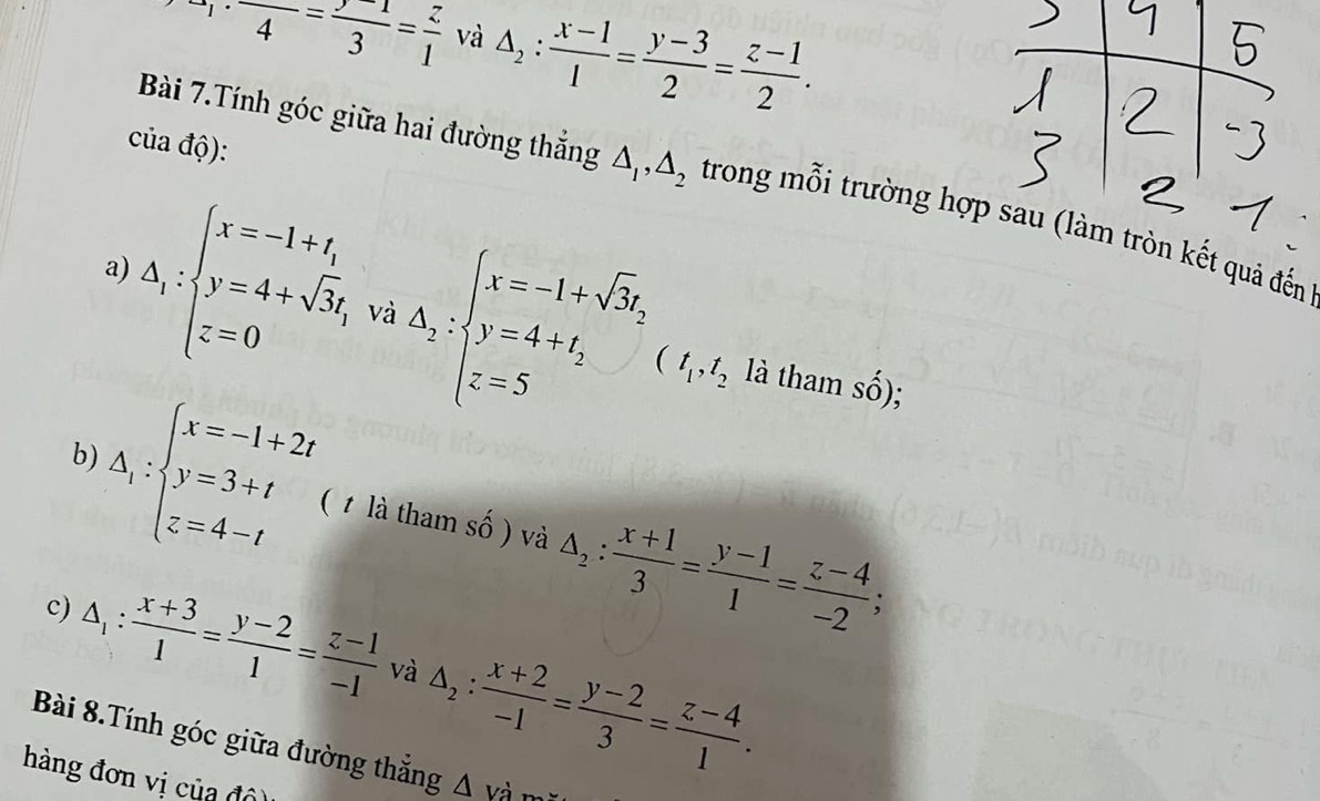 a· 14=frac frac -3=frac 1=frac z1 và △ _2: (x-1)/1 = (y-3)/2 = (z-1)/2 . 
của độ): 
Bài 7.Tính góc giữa hai đường thắng △ _1, △ _2 trong mỗi trường hợp sau (làm tròn kết quả đến 
a) 
và
△ _1:beginarrayl x=-1+t_1 y=4+sqrt(3)t, z=0endarray. △ _2beginarrayl x=-1+sqrt(3)t, y=4+t_2 z=5endarray. (t_1, t_2 là tham shat o); 
b)
△ _1:beginarrayl x=-1+2t y=3+t z=4-tendarray. ( 1 là tham số ) và △ _2: (x+1)/3 = (y-1)/1 = (z-4)/-2 ; 
c) △ _1: (x+3)/1 = (y-2)/1 = (z-1)/-1  và △ _2: (x+2)/-1 = (y-2)/3 = (z-4)/1 . 
Bài 8.Tính góc giữa đường thắng △ va
hàng đơn vị của độ