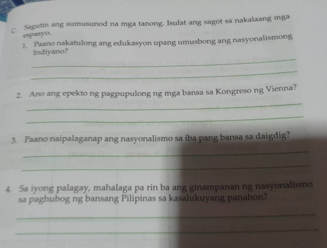 Sagutin ang sumusunod na mga tanong. Isulat ang sagot sa nakalaang mga 
espasyo. 
1. Paano nakatulong ang edukasyon upang umusbong ang nasyonalismong 
_ 
Indiyano? 
_ 
2. Ano ang epekto ng pagpupulong ng mga bansa sa Kongreso ng Vienna? 
_ 
_ 
3. Paano naipalaganap ang nasyonalismo sa iba pang bansa sa daigdig? 
_ 
_ 
4. Sa iyong palagay, mahalaga pa rin ba ang ginampanan ng nasyonalismo 
sa paghubog ng bansang Pilipinas sa kasalukuyang panahon? 
_ 
_