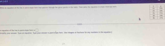 srt 1 o? 2 
Wrse an oquaition of the line in part stope tarn that passes through the givn pants in the lable. Then wits the equation in stope inmecnpt tumn 
n oqustion of the line in pare slope fa □ 
Simpity your answer. Type an equation. Type your annwer in puint-slope form. Uss integers or fractions for any numbers in the equation.)