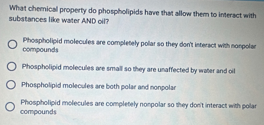 What chemical property do phospholipids have that allow them to interact with
substances like water AND oil?
Phospholipid molecules are completely polar so they don't interact with nonpolar
compounds
Phospholipid molecules are small so they are unaffected by water and oil
Phospholipid molecules are both polar and nonpolar
Phospholipid molecules are completely nonpolar so they don't interact with polar
compounds