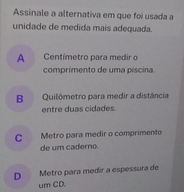 Assinale a alternativa em que foi usada a
unidade de medida mais adequada.
A Centímetro para medir o
comprimento de uma piscina.
B Quilômetro para medir a distância
entre duas cidades.
C Metro para medir o comprimento
de um caderno.
D Metro para medir a espessura de
um CD.