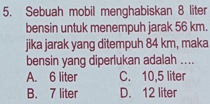 Sebuah mobil menghabiskan 8 liter
bensin untuk menempuh jarak 56 km.
jika jarak yang ditempuh 84 km, maka
bensin yang diperlukan adalah ....
A. 6 liter C. 10,5 liter
B. 7 liter D. 12 liter