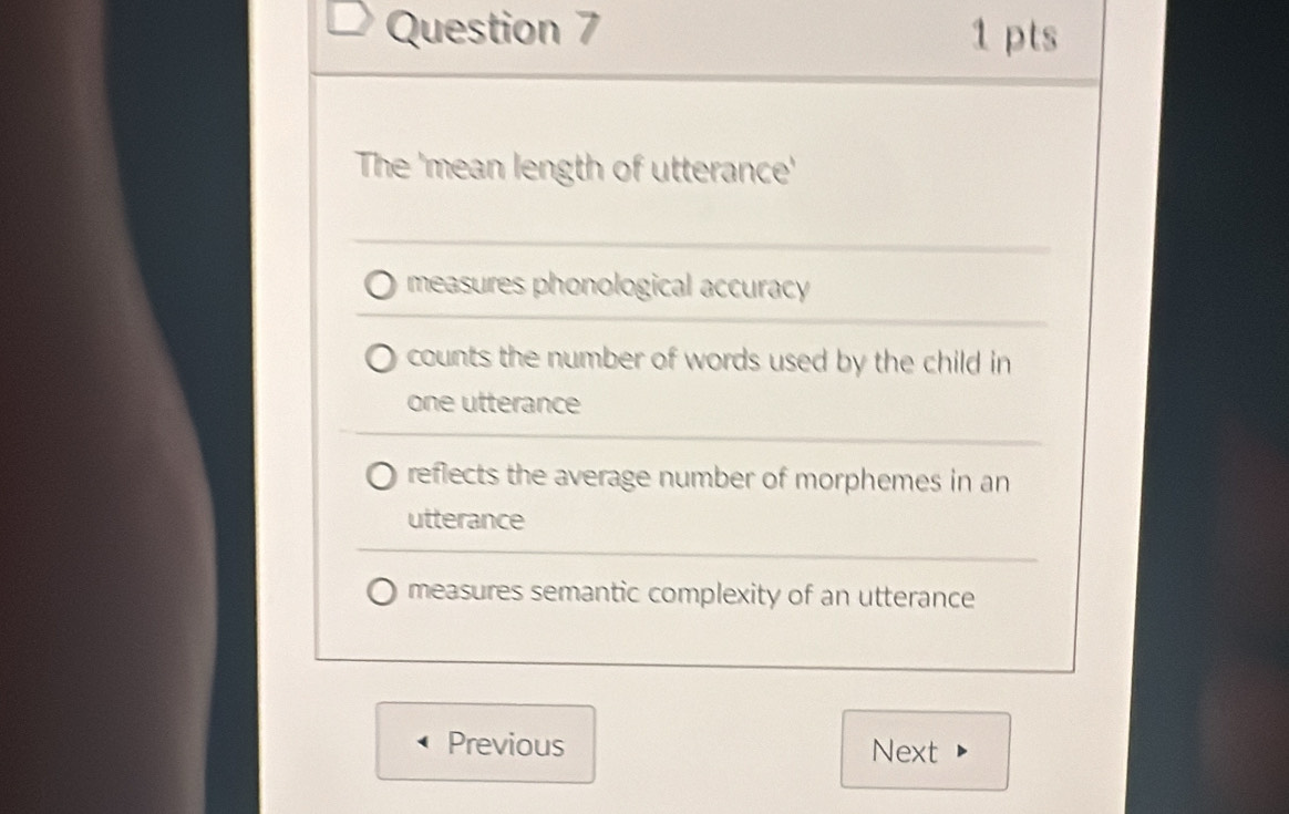 The 'mean length of utterance'
measures phonological accuracy
counts the number of words used by the child in
one utterance
reflects the average number of morphemes in an
utterance
measures semantic complexity of an utterance
Previous Next