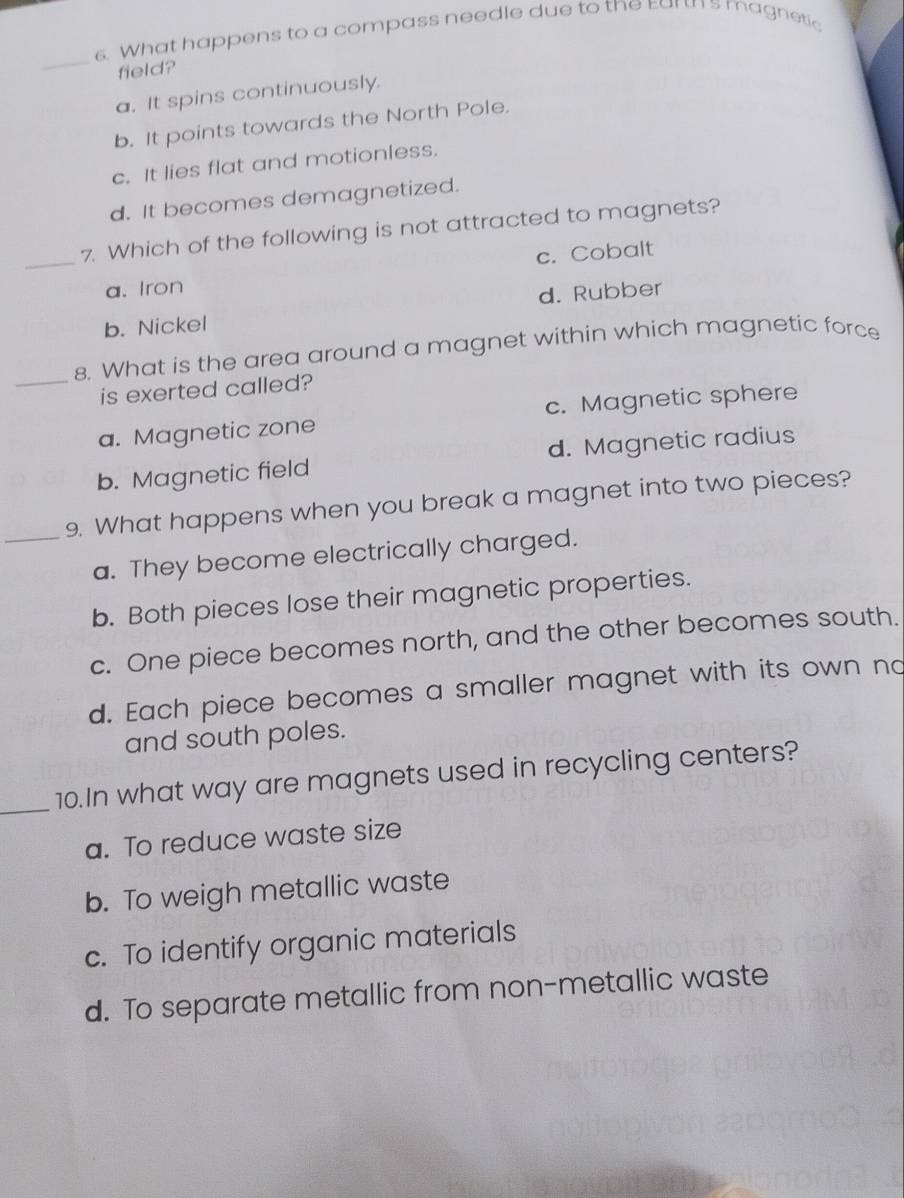 What happens to a compass needle due to the Ear's magnetic
_
field?
a. It spins continuously.
b. It points towards the North Pole.
c. It lies flat and motionless.
d. It becomes demagnetized.
_7. Which of the following is not attracted to magnets?
a. Iron c. Cobalt
b. Nickel d. Rubber
_8. What is the area around a magnet within which magnetic force
is exerted called?
a. Magnetic zone c. Magnetic sphere
b. Magnetic field d. Magnetic radius
_9. What happens when you break a magnet into two pieces?
a. They become electrically charged.
b. Both pieces lose their magnetic properties.
c. One piece becomes north, and the other becomes south.
d. Each piece becomes a smaller magnet with its own no
and south poles.
_10.In what way are magnets used in recycling centers?
a. To reduce waste size
b. To weigh metallic waste
c. To identify organic materials
d. To separate metallic from non-metallic waste