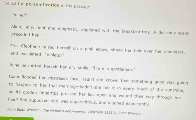 Select the personification in the passage. 
"Aline!" 
Aline, ugly, neat and enigmatic, appeared with the breakfast-tray. A delicious scent 
preceded her. 
Mrs. Clephane raised herself on a pink elbow, shook her hair over her shoulders, 
and exclaimed: "Violets?" 
Aline permitted herself her dry smile. "From a gentleman." 
Color flooded her mistress's face. Hadn't she known that something good was going 
to happen to her that morning—hadn't she felt it in every touch of the sunshine, 
as its golden fingertips pressed her lids open and wound their way through her 
hair? She supposed she was superstitious. She laughed expectantly. 
From Edith Wharton, The Mother's Recompense. Copyright 1925 by Edith Wharton