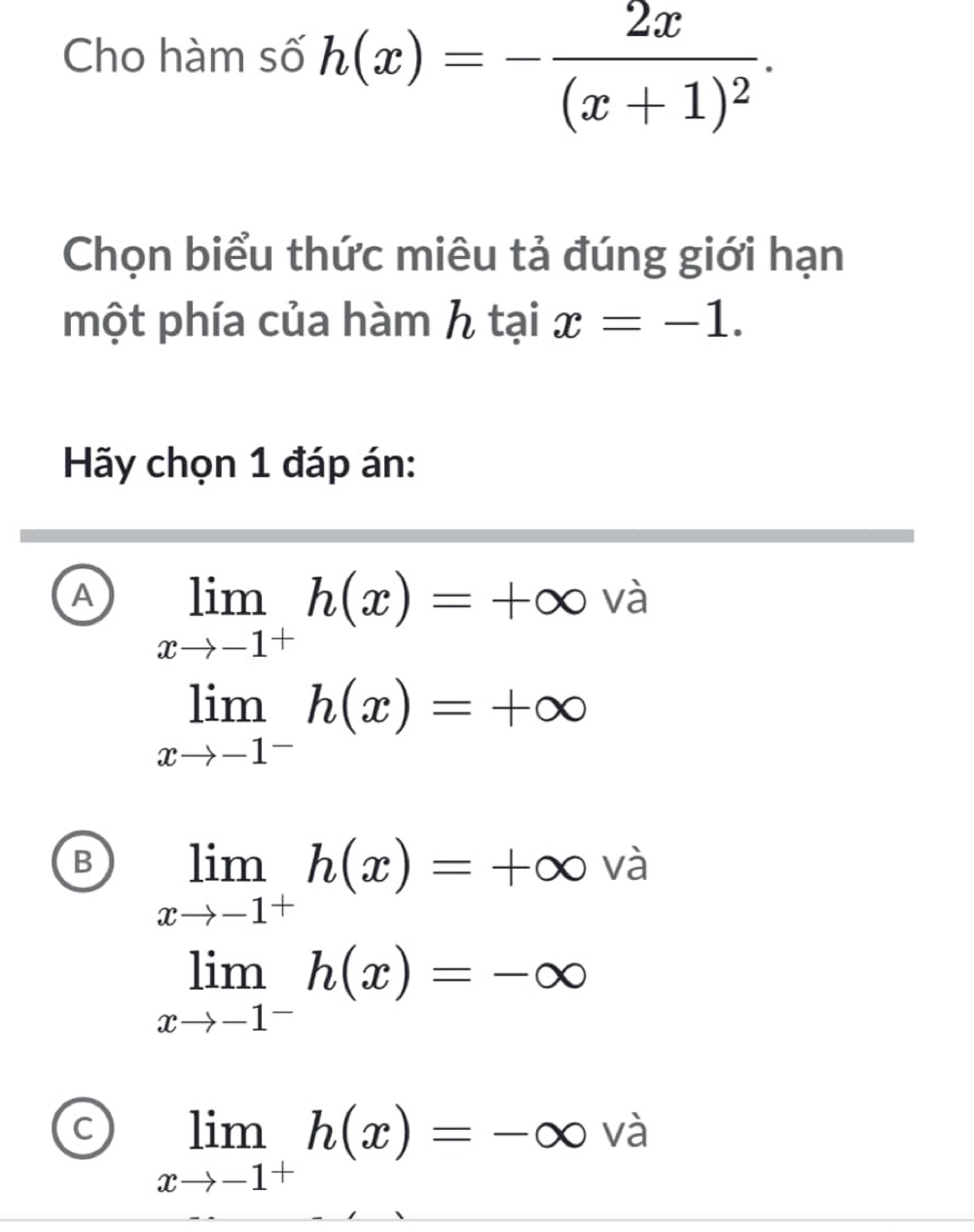 Cho hàm số h(x)=-frac 2x(x+1)^2. 
Chọn biểu thức miêu tả đúng giới hạn
một phía của hàm htaix=-1. 
Hãy chọn 1 đáp án:
A limlimits _xto -1^+h(x)=+∈fty và
^· 
B limlimits _xto -1^+h(x)=+∈fty và
limlimits _xto -1^-h(x)=-∈fty
C limlimits _xto -1^+h(x)=-∈fty và