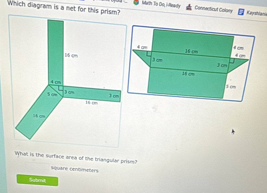 Which diagram is a net for this prism? 
Math To Do, i-Ready Connecticut Colony Kayshlani 
What is the surface area of the triangular prism?
square centimeters
Submit