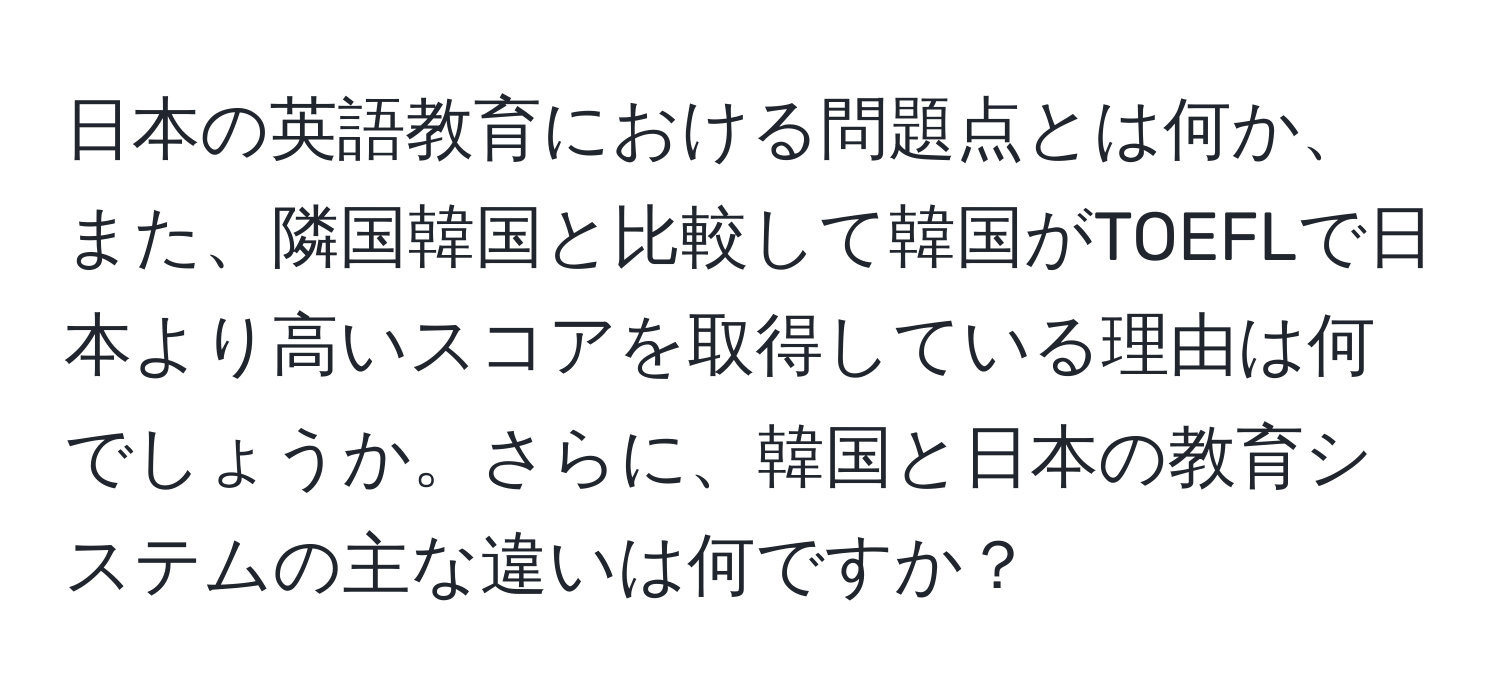 日本の英語教育における問題点とは何か、また、隣国韓国と比較して韓国がTOEFLで日本より高いスコアを取得している理由は何でしょうか。さらに、韓国と日本の教育システムの主な違いは何ですか？