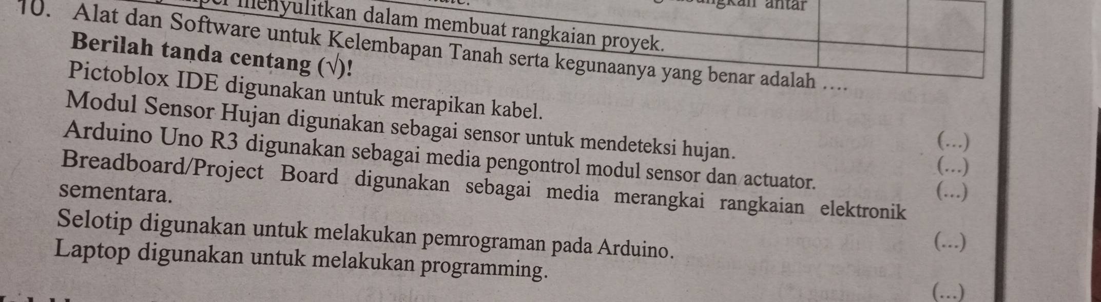 gkan äntär 
menyulitkan dalam membuat rangkaian proyek. 
10. Alat dan Software untuk Kelembapan Tanah serta kegunaanya yang benar adalah .. 
Berilah tanda centang (√)! 
Pictoblox IDE digunakan untuk merapikan kabel. _·..) 
Modul Sensor Hujan digunakan sebagai sensor untuk mendeteksi hujan. 
…) 
Arduino Uno R3 digunakan sebagai media pengontrol modul sensor dan actuator. 
C . 
Breadboard/Project Board digunakan sebagai media merangkai rangkaian elektronik 
sementara. ( . …)_ 
Selotip digunakan untuk melakukan pemrograman pada Arduino. 
(...) 
Laptop digunakan untuk melakukan programming. 
(..)