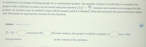 A contractor is in charge of hiring people for a construction project. The number of days it would take to complete the 
project with 2 full time workers can be found using the function f(x)= 252/x . Assume once workers are assigned to the 
project, no workers may be added or taken off the project until it is finished. Find and interpret the given function values 
and determine an appropriate domain for the function. 
Answer Attempt 1 1e8 of 2
f(-4)=□ , meaning with □ full time workers, the project would be complete in □ days. This 
interpretation in the context of the problem.