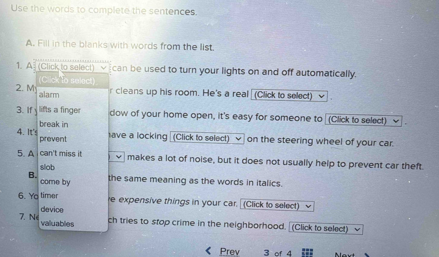 Use the words to complete the sentences. 
A. Fill in the blanks with words from the list. 
1. A (Click to select) √ can be used to turn your lights on and off automatically. 
(Click to select) 
2. M r cleans up his room. He's a real (Click to select) 
alarm 
3. If y lifts a finger dow of your home open, it's easy for someone to (Click to select) 
break in 
4. It's have a locking (Click to select) on the steering wheel of your car. 
prevent 
5. A can't miss it makes a lot of noise, but it does not usually help to prevent car theft. 
slob 
B. the same meaning as the words in italics. 
come by 
6. Yo timer e expensive things in your car. (Click to select) 
device 
7. Ne ch tries to stop crime in the neighborhood. (Click to select) 
valuables 
Prev 3 of 4