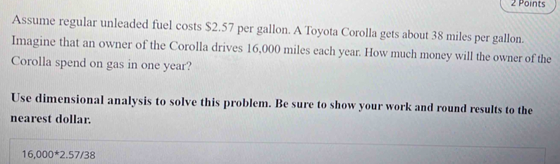 Assume regular unleaded fuel costs $2.57 per gallon. A Toyota Corolla gets about 38 miles per gallon. 
Imagine that an owner of the Corolla drives 16,000 miles each year. How much money will the owner of the 
Corolla spend on gas in one year? 
Use dimensional analysis to solve this problem. Be sure to show your work and round results to the 
nearest dollar.
16,000^*2.57/38