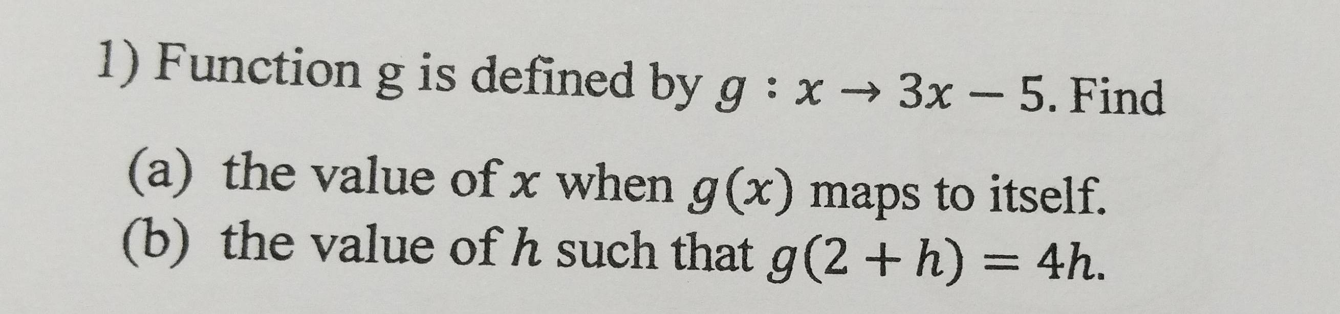 Function g is defined by g:xto 3x-5. Find 
(a) the value of x when g(x) maps to itself. 
(b) the value of h such that g(2+h)=4h.