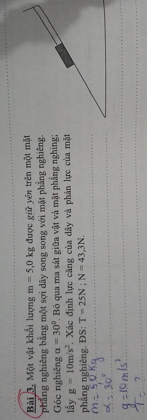 Một vật khối lượng m=5,0kg được giữ yên trên một mặt 
phẳng nghiêng bằng một sợi dây song song với mặt phẳng nghiêng. 
Góc nghiêng alpha =30°. Bỏ qua ma sát giữa vật và mặt phẳng nghing; 
lấy g=10m/s^2 1 Xác định lực căng của dây và phản lực của mặt 
phẳng nghiêng. ĐS: T=25N; N=43,3N. 
_ 
_ 
_ 
_ 
_ 
_ 
_