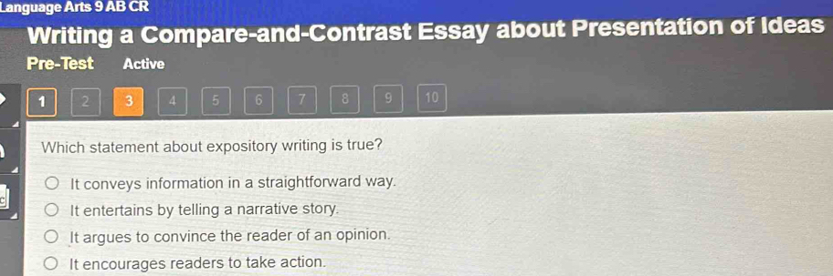 Language Arts 9 AB CR
Writing a Compare-and-Contrast Essay about Presentation of Ideas
Pre-Test Active
1 2 3 4 5 6 7 8 9 10
Which statement about expository writing is true?
It conveys information in a straightforward way.
It entertains by telling a narrative story.
It argues to convince the reader of an opinion.
It encourages readers to take action.