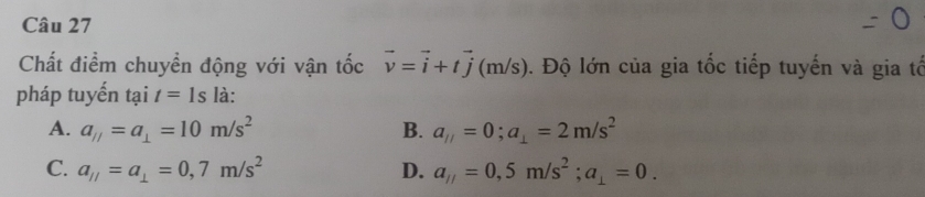 Chất điểm chuyển động với vận tốc vector v=vector i+tvector j (m/s). Độ lớn của gia tốc tiếp tuyến và gia tổ
pháp tuyến tại t=1s là:
A. a_//=a_⊥ =10m/s^2 B. a_ij=0; a_⊥ =2m/s^2
C. a_//=a_⊥ =0,7m/s^2 D. a_1/=0,5m/s^2; a_1=0.
