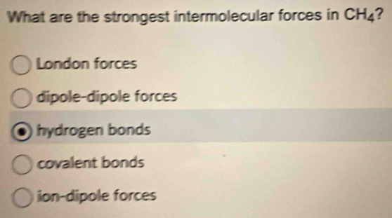 What are the strongest intermolecular forces in CH_4
London forces
dipole-dipole forces
hydrogen bonds
covalent bonds
ion-dipole forces