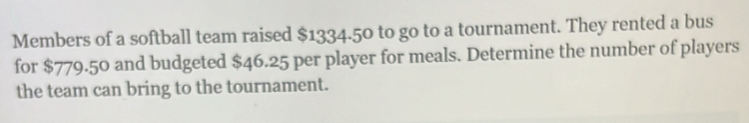 Members of a softball team raised $1334.50 to go to a tournament. They rented a bus 
for $779.50 and budgeted $46.25 per player for meals. Determine the number of players 
the team can bring to the tournament.