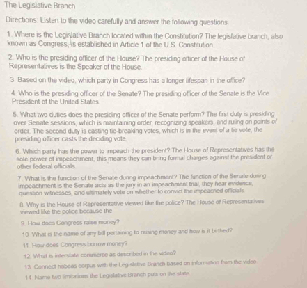 The Legislative Branch 
Directions: Listen to the video carefully and answer the following questions 
1. Where is the Legislative Branch located within the Constitution? The legislative branch, also 
known as Congress, is established in Article 1 of the U.S. Constitution. 
2. Who is the presiding officer of the House? The presiding officer of the House of 
Representatives is the Speaker of the House. 
3. Based on the video, which party in Congress has a longer lifespan in the office? 
4. Who is the presiding officer of the Senate? The presiding officer of the Senate is the Vice 
President of the United States 
5. What two duties does the presiding officer of the Senate perform? The first duty is presiding 
over Senate sessions, which is maintaining order, recognizing speakers, and ruling on points of 
order. The second duty is casting tie-breaking votes, which is in the event of a tie vote, the 
presiding officer casts the deciding vote 
6. Which party has the power to impeach the president? The House of Representatives has the 
sole power of impeachment, this means they can bring formal charges against the president or 
other federal officials 
7. What is the function of the Senate during impeachment? The function of the Senate during 
impeachment is the Senate acts as the jury in an impeachment trial, they hear evidence, 
question witnesses, and ultimately vote on whether to convict the impeached officials 
8. Why is the House of Representative viewed like the police? The House of Representatives 
viewed like the police because the 
9. How does Congress raise money? 
10 What is the name of any bill pertaining to raising money and how is it birthed? 
11 How does Congress borrow money? 
12. What is interstate commerce as described in the video? 
13. Connect habeas corpus with the Legislative Branch based on information from the video 
14 Name two limitations the Legislative Branch puts on the state