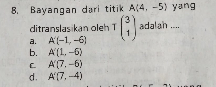 Bayangan dari titik A(4,-5) yang
ditranslasikan oleh Tbeginpmatrix 3 1endpmatrix adalah ....
a. A'(-1,-6)
b. A'(1,-6)
C. A'(7,-6)
d. A'(7,-4)