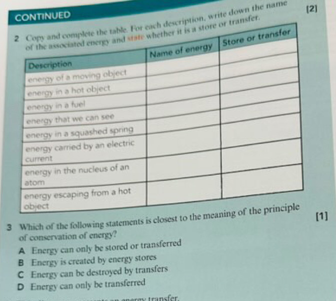 TINUED
write down the name
[2]
]
3 Which of the following statements is closest
of conservation of energy?
A Energy can only be stored or transferred
B Energy is created by energy stores
C Energy can be destroyed by transfers
D Energy can only be transferred