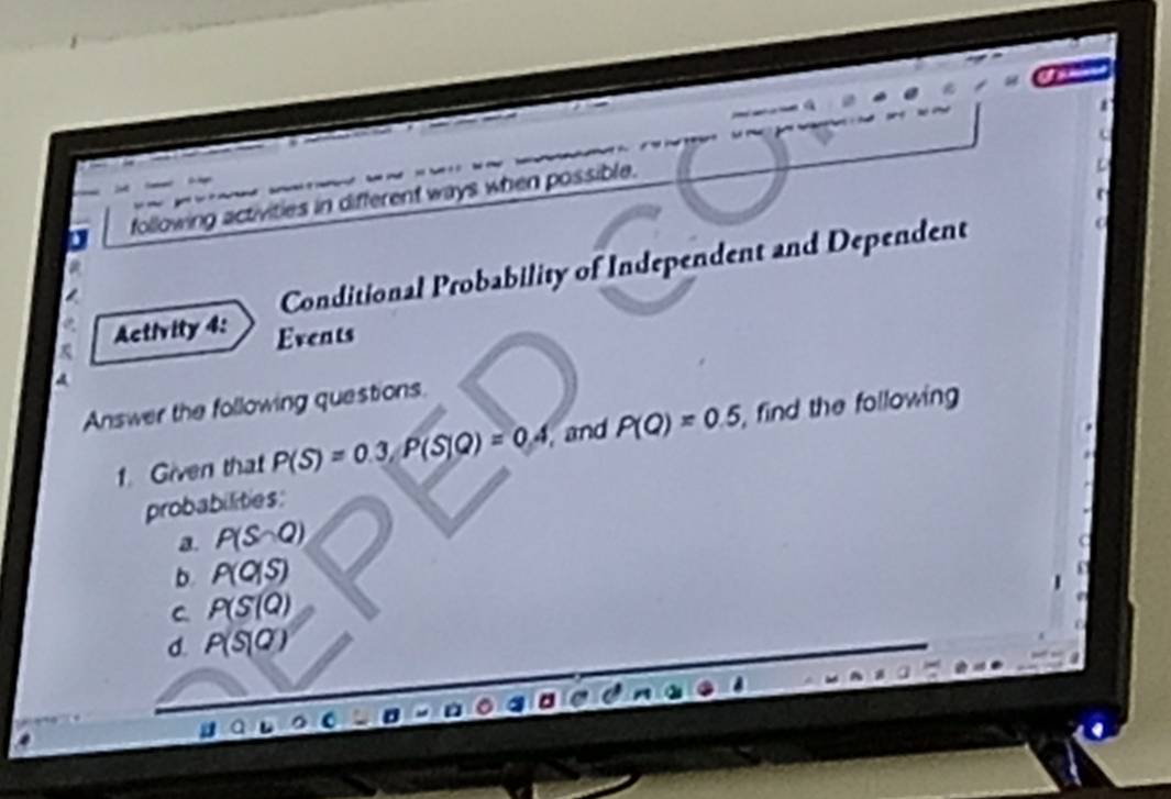 following activities in different ways when possible. 
Conditional Probability of Independent and Dependent 
Activity 4: Events 
Answer the following questions. 
1. Given that P(S)=0.3, P(S|Q)=0.4 , and P(Q)=0.5, , find the following 
probabilities: 
a. P(S∩ Q)
b. P(0|S)
C. P(S(Q)
d. P(S|Q)