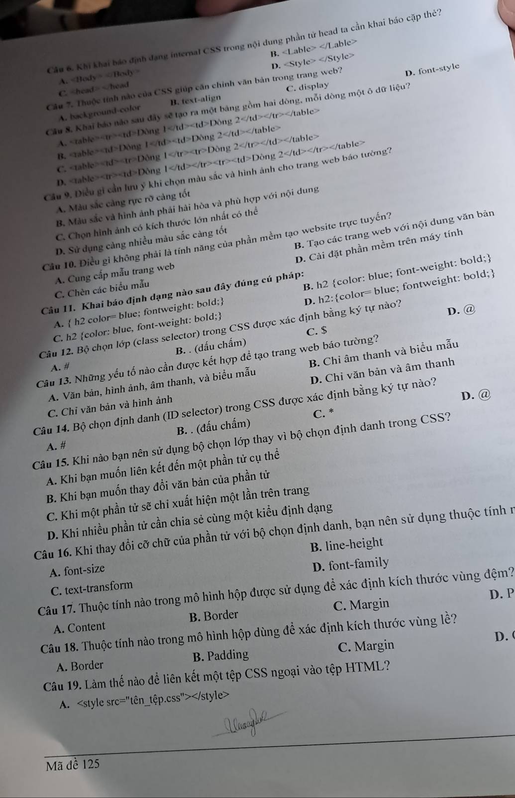 Khi khai báo định đạng internal CSS trong nội dung phần tử head ta cần khai báo cặp thẻ?
B.
A. ∠ Body=∠ Body=
D.
Câu 7. Thuộc tính nào của CSS giúp căn chỉnh văn bản trong trang web?
D. font-style
Chea =-head
C. display
A. background-color B. text-align
Câu 8, Khai báo nào sau đây sẽ tạo ra một bảng gồm hai dòng, mỗi dòng một ô dữ liệu?
table>
A. aable=ad>Don 1 Dong2 1 1 1d>Do 2 </
DOt
C. aable=rd>ar>Don 1 ar>Dong 2
B.
ng
D. aable> Don o 1 Di 2
Cầu 9. Điều gi cần lưu ý khi chọn màu sắc và hình ảnh cho trang web báo tường?
A. Màu sắc cảng rực rỡ cảng tốt
B. Màu sắc và hình ảnh phải hải hòa và phù hợp với nội dung
C. Chọn hình ảnh có kích thước lớn nhất có thể
B. Tạo các trang web với nội dung văn bản
D. Sử dụng cảng nhiều màu sắc càng tốt
Cầu 10. Điều gì không phải là tính năng của phần mềm tạo website trực tuyến?
D. Cài đặt phần mềm trên máy tính
A. Cung cấp mẫu trang web
C. Chèn các biểu mẫu
B. h2 color: blue; font-weight: bold;
Câu 11. Khai báo định dạng nào sau đây đúng cú pháp:
C. h2 color: blue, font-weight: bold; D. h2:color= blue; fontweight: bold;
A.  h2 color= blue; fontweight: bold;
Câu 12. Bộ chọn lớp (class selector) trong CSS được xác định bằng ký tự nào?
D. @
C. $
B. . (dấu chấm)
Câu 13. Những yếu tố nào cần được kết hợp để tạo trang web báo tường?
A. #
D. Chỉ văn bản và âm thanh
A. Văn bản, hình ảnh, âm thanh, và biểu mẫu B. Chỉ âm thanh và biểu mẫu
Câu 14. Bộ chọn định danh (ID selector) trong CSS được xác định bằng ký tự nào? C. Chi văn bản và hình ảnh
D. @
B. . (đấu chấm) C. *
Câu 15. Khi nào bạn nên sử dụng bộ chọn lớp thay vì bộ chọn định danh trong CSS?
A. #
A. Khi bạn muốn liên kết đến một phần tử cụ thể
B. Khi bạn muốn thay đổi văn bản của phần tử
C. Khi một phần tử sẽ chi xuất hiện một lần trên trang
D. Khi nhiều phần tử cần chia sẻ cùng một kiểu định dạng
Câu 16. Khi thay đổi cỡ chữ của phần tử với bộ chọn định danh, bạn nên sử dụng thuộc tính r
B. line-height
A. font-size
D. font-family
C. text-transform
Câu 17. Thuộc tính nào trong mô hình hộp được sử dụng để xác định kích thước vùng đệm?
A. Content B. Border C. Margin D. P
Câu 18. Thuộc tính nào trong mô hình hộp dùng để xác định kích thước vùng lề?
D. 
A. Border B. Padding C. Margin
Câu 19. Làm thế nào để liên kết một tệp CSS ngoại vào tệp HTML?
A.
Mã đề 125