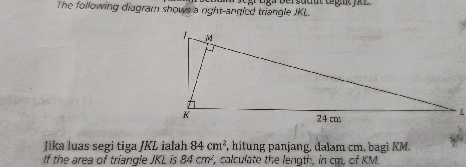 an segr tga bersudut tegak JKL. 
The following diagram shows a right-angled triangle JKL. 
Jika luas segi tiga JKL ialah 84cm^2 , hitung panjang, dalam cm, bagi KM. 
If the area of triangle JKL is 84cm^2 , calculate the length, in cm, of KM.