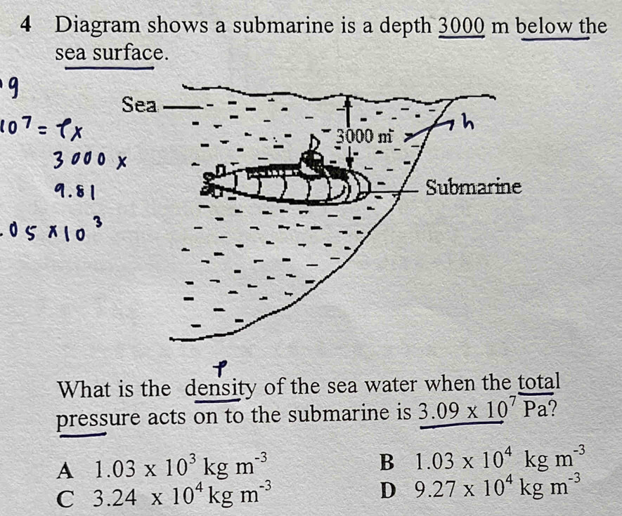 Diagram shows a submarine is a depth 3000 m below the
sea surface.
What is the density of the sea water when the total
pressure acts on to the submarine is 3.09* 10^7overline Pa?
A 1.03* 10^3kgm^(-3)
B 1.03* 10^4kgm^(-3)
C 3.24* 10^4kgm^(-3)
D 9.27* 10^4kgm^(-3)