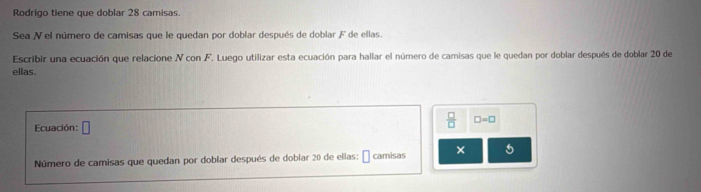 Rodrigo tiene que doblar 28 camisas. 
Sea N el número de camisas que le quedan por doblar después de doblar F de ellas. 
Escribir una ecuación que relacione V con F. Luego utilizar esta ecuación para hallar el número de camisas que le quedan por doblar después de doblar 20 de 
ellas. 
Ecuación: □
 □ /□   □ =□
Número de camisas que quedan por doblar después de doblar 20 de ellas: É camisas × 5