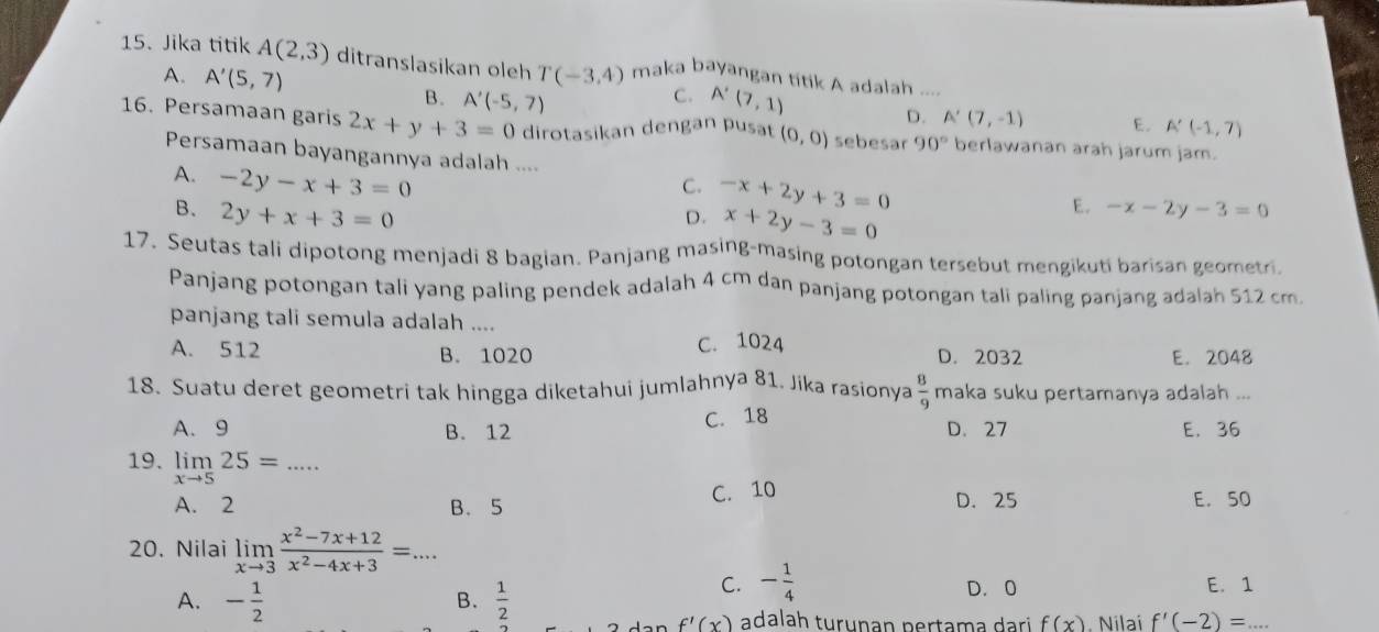 Jika titik A(2,3) ditranslasikan oleh T(-3,4) maka bayangan titik A adalah ....
A. A'(5,7) B. A'(-5,7)
C. A'(7,1) A'(7,-1) E. A'(-1,7)
D.
16. Persamaan garis 2x+y+3=0 dirotasikan dengan pusat (0,0) sebesar 90° berlawanan arah jarum jam.
Persamaan bayangannya adalah .... E. -x-2y-3=0
C. -x+2y+3=0
A. -2y-x+3=0 D. x+2y-3=0
B. 2y+x+3=0
17. Seutas tali dipotong menjadi 8 bagian. Panjang masing-masing potongan tersebut mengikuti barisan geometri
Panjang potongan tali yang paling pendek adalah 4 cm dan panjang potongan tali paling panjang adalah 512 cm.
panjang tali semula adalah ....
A. 512 B. 1020 C. 1024 D. 2032 E. 2048
18. Suatu deret geometri tak hingga diketahui jumlahnya 81. Jika rasionya  8/9  maka suku pertamanya adalah ...
A. 9 B. 12 C. 18 D. 27 E. 36
19. limlimits _xto 525=... _
A. 2 B. 5 C. 10 D. 25 E. 50
20. Nilai limlimits _xto 3 (x^2-7x+12)/x^2-4x+3 =...
C. - 1/4  D. 0 E. 1
B.
A. - 1/2   1/2  adalah turuṇan pertama dari f(x). Nilai f'(-2)=.
f'(x)