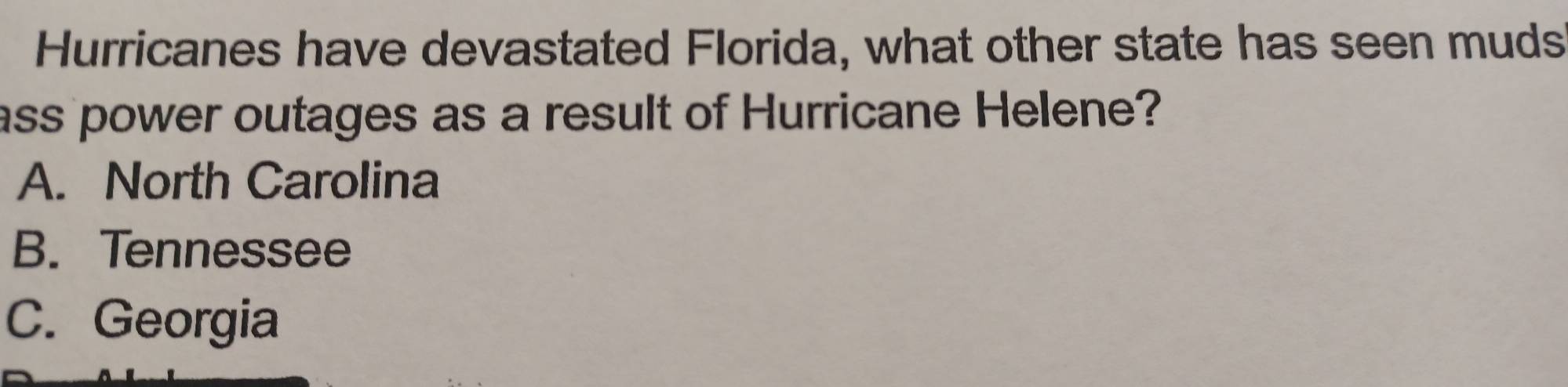 Hurricanes have devastated Florida, what other state has seen muds
ass power outages as a result of Hurricane Helene?
A. North Carolina
B. Tennessee
C. Georgia