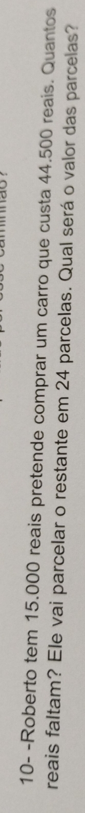 a o 
10- -Roberto tem 15.000 reais pretende comprar um carro que custa 44.500 reais. Quantos 
reais faltam? Ele vai parcelar o restante em 24 parcelas. Qual será o valor das parcelas?