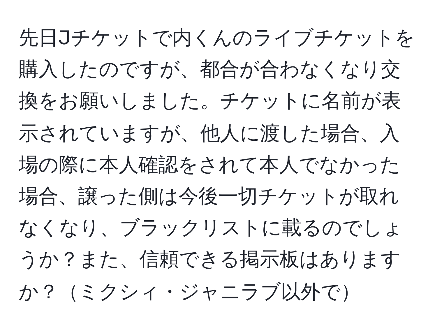 先日Jチケットで内くんのライブチケットを購入したのですが、都合が合わなくなり交換をお願いしました。チケットに名前が表示されていますが、他人に渡した場合、入場の際に本人確認をされて本人でなかった場合、譲った側は今後一切チケットが取れなくなり、ブラックリストに載るのでしょうか？また、信頼できる掲示板はありますか？ミクシィ・ジャニラブ以外で