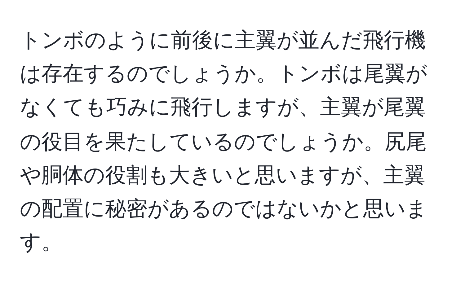 トンボのように前後に主翼が並んだ飛行機は存在するのでしょうか。トンボは尾翼がなくても巧みに飛行しますが、主翼が尾翼の役目を果たしているのでしょうか。尻尾や胴体の役割も大きいと思いますが、主翼の配置に秘密があるのではないかと思います。