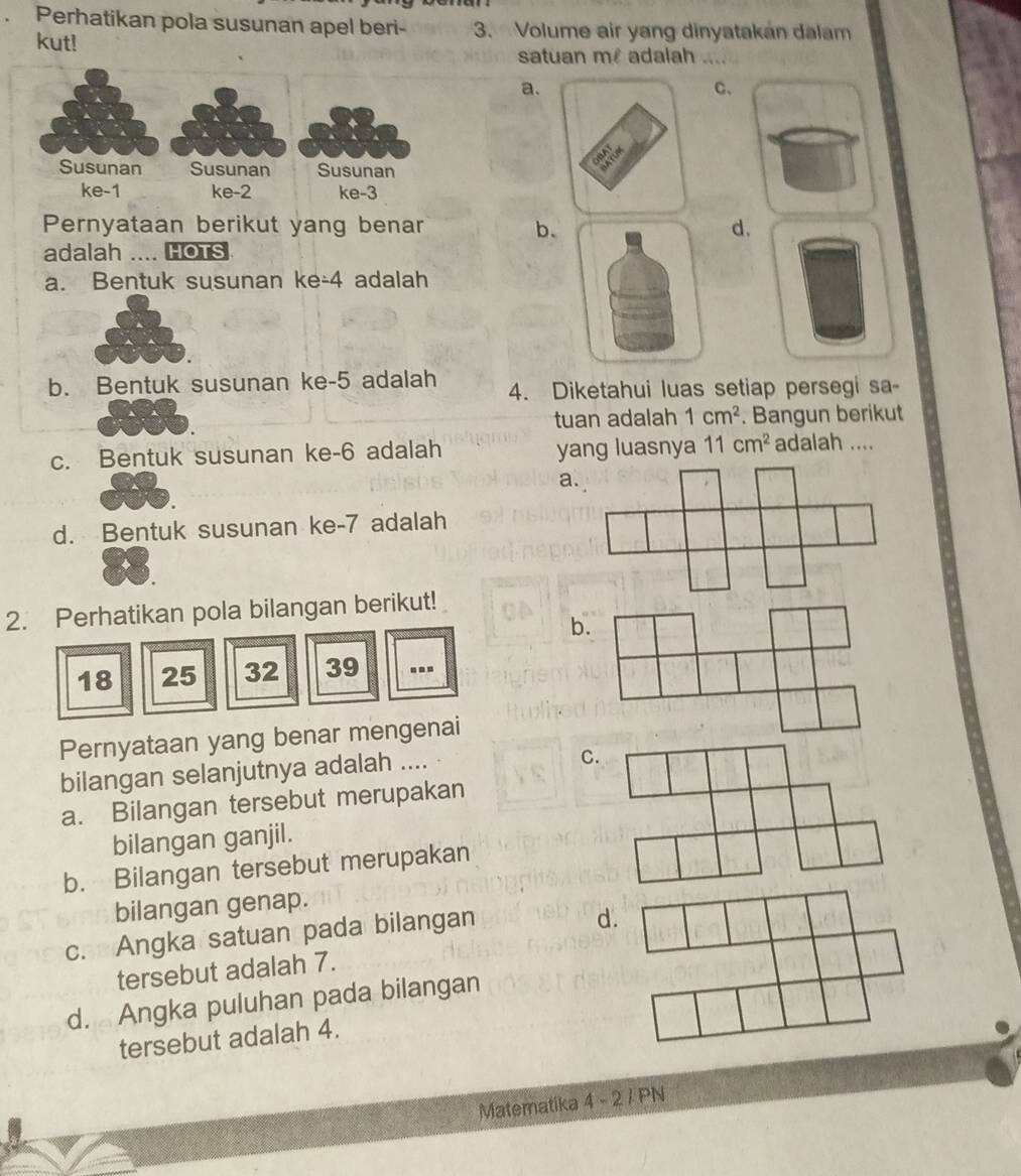 Perhatikan pola susunan apel beri- 3. Volume air yang dinyatakan dalam
kut! satuan m adalah ....
a.
C、
Susunan Susunan Susunan
ke -1 ke -2 ke -3
Pernyataan berikut yang benar b.d.
adalah .... HOTS
a. Bentuk susunan ke -4 adalah
b. Bentuk susunan ke -5 adalah 4. Diketahui luas setiap persegi sa-
tuan adalah 1cm^2. Bangun berikut
c. Bentuk susunan ke -6 adalah yang luasnya 11cm^2 adalah ....
a
d. Bentuk susunan ke- 7 adalah
2. Perhatikan pola bilangan berikut!
b.
18 25 32 39...
Pernyataan yang benar mengenai
bilangan selanjutnya adalah ....
C.
a. Bilangan tersebut merupakan
bilangan ganjil.
b. Bilangan tersebut merupakan
bilangan genap.
c. Angka satuan pada bilangan
d.
tersebut adalah 7.
d. Angka puluhan pada bilangan
tersebut adalah 4.
Matematika 4 - 2 / PN