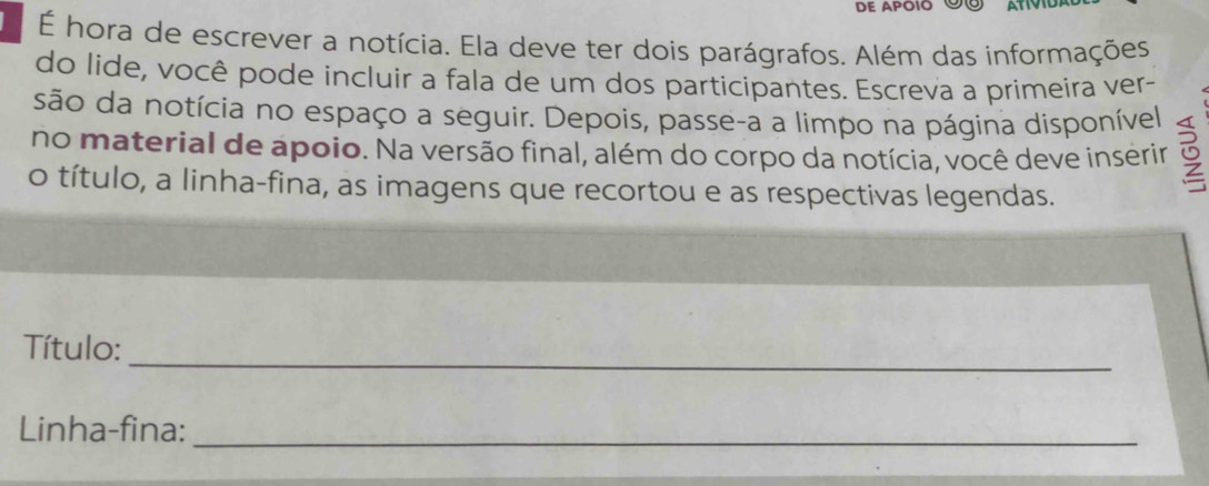 DE APOIO Üº 
É hora de escrever a notícia. Ela deve ter dois parágrafos. Além das informações 
do lide, você pode incluir a fala de um dos participantes. Escreva a primeira ver- 
são da notícia no espaço a seguir. Depois, passe-a a limpo na página disponível 
no material de apoio. Na versão final, além do corpo da notícia, você deve inserir 
o título, a linha-fina, as imagens que recortou e as respectivas legendas. 
_ 
Título: 
Linha-fina:_