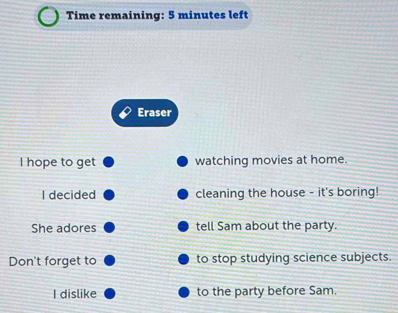 Time remaining: 5 minutes left 
Eraser 
I hope to get watching movies at home. 
I decided cleaning the house - it's boring! 
She adores tell Sam about the party. 
Don't forget to to stop studying science subjects. 
I dislike to the party before Sam.