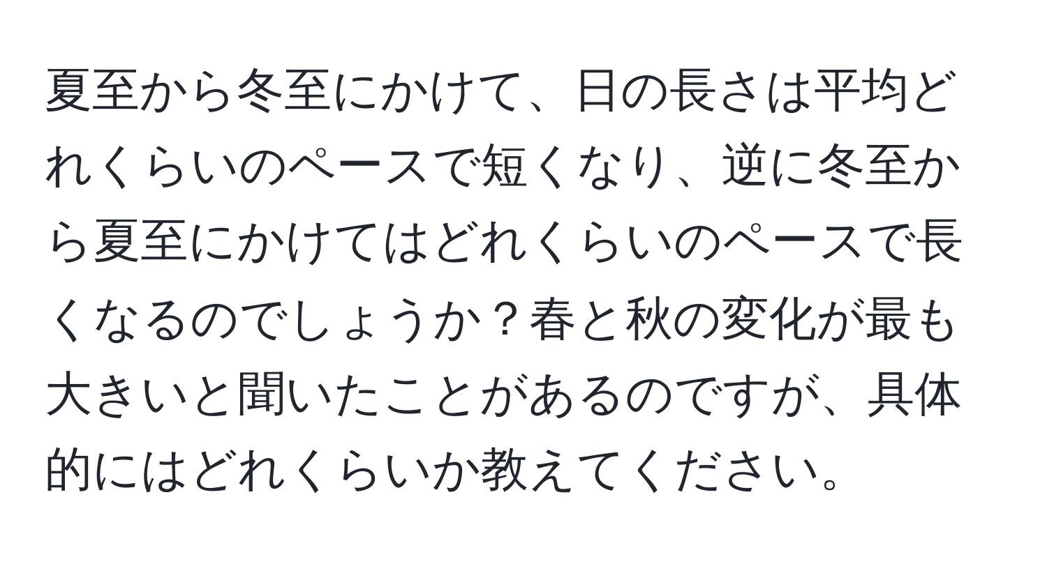 夏至から冬至にかけて、日の長さは平均どれくらいのペースで短くなり、逆に冬至から夏至にかけてはどれくらいのペースで長くなるのでしょうか？春と秋の変化が最も大きいと聞いたことがあるのですが、具体的にはどれくらいか教えてください。