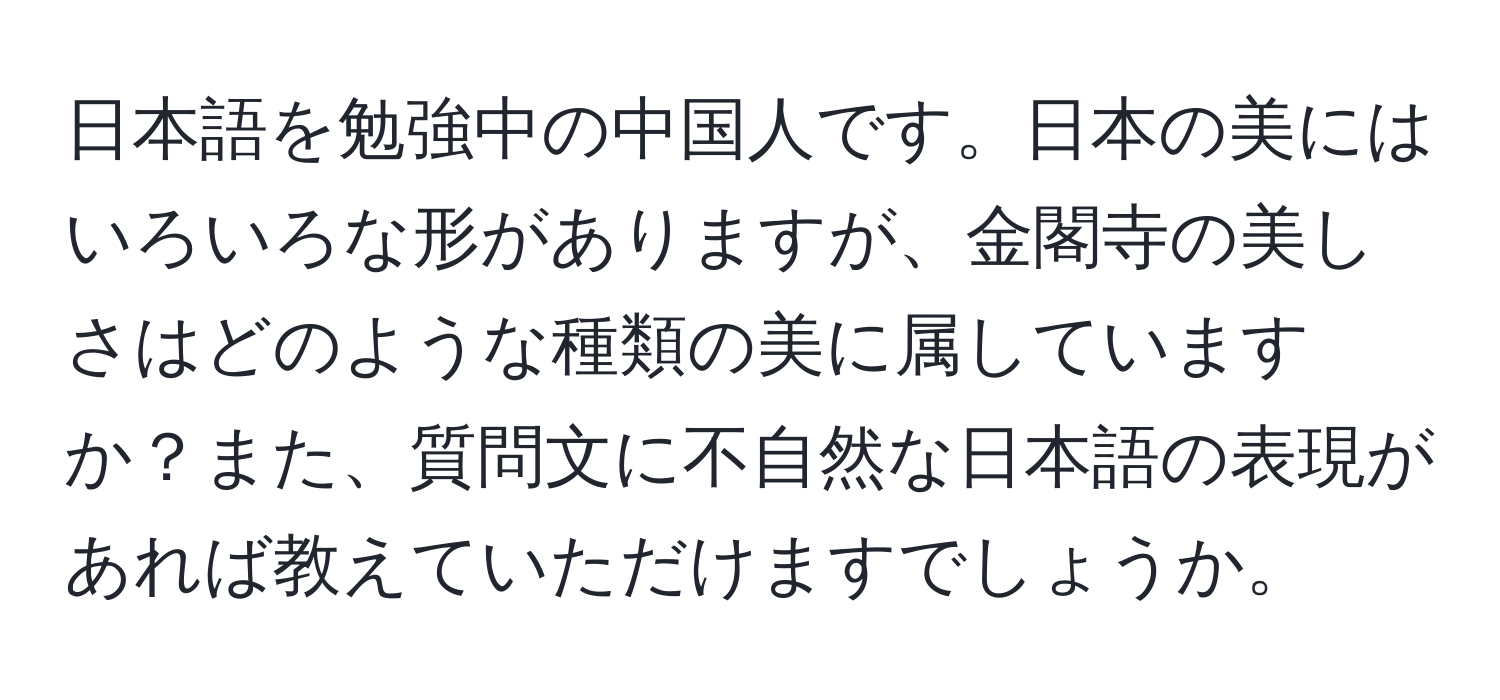 日本語を勉強中の中国人です。日本の美にはいろいろな形がありますが、金閣寺の美しさはどのような種類の美に属していますか？また、質問文に不自然な日本語の表現があれば教えていただけますでしょうか。