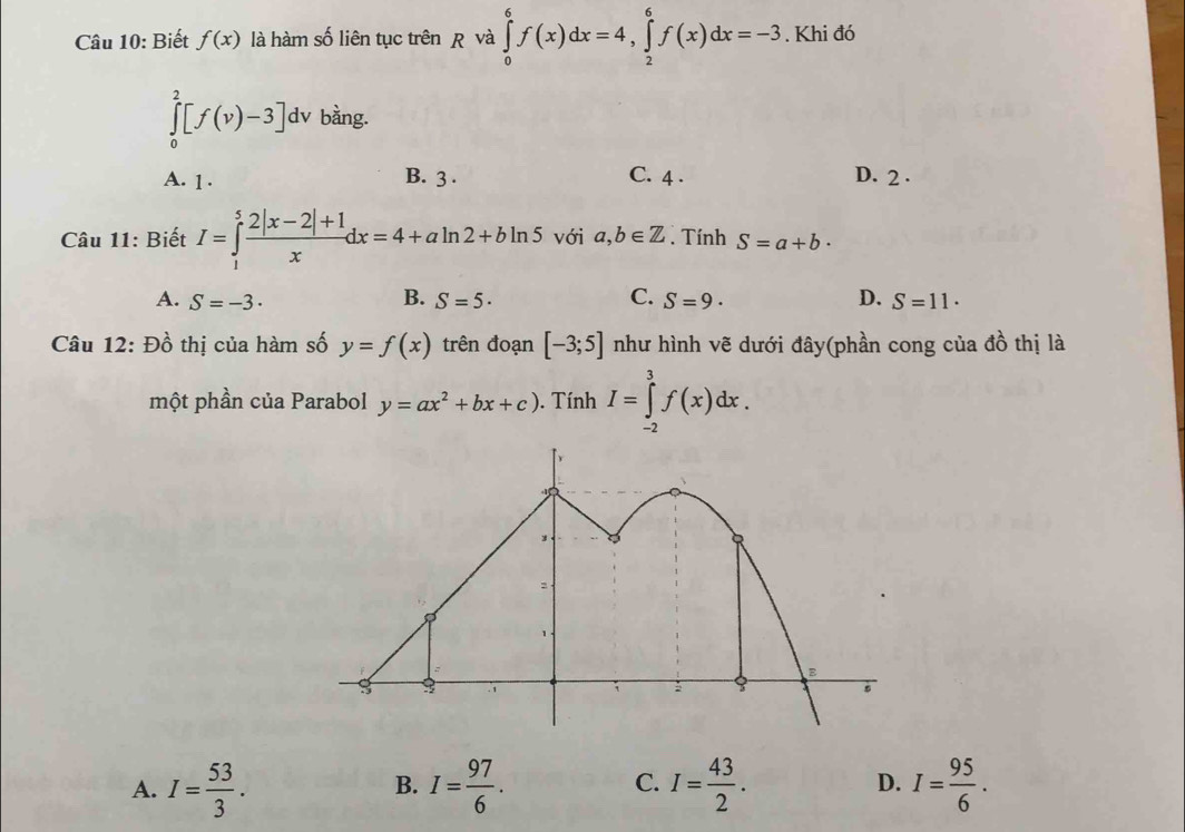 Biết f(x) là hàm số liên tục trên và ∈tlimits _0^(6f(x)dx=4, ∈tlimits _2^6f(x)dx=-3. Khi đó
∈tlimits _0^2[f(v)-3]dv bằng.
A. 1. B. 3. C. 4. D. 2.
Câu 11: Biết I=∈tlimits _1^5frac 2|x-2|+1)xdx=4+aln 2+bln 5 với a,b∈ Z. Tính S=a+b·
B.
A. S=-3· S=5· C. S=9· D. S=11·
Câu 12: Đồ thị của hàm số y=f(x) trên đoạn [-3;5] như hình vẽ dưới đây(phần cong của đồ thị là
một phần của Parabol y=ax^2+bx+c). Tính I=∈tlimits _(-2)^3f(x)dx.
A. I= 53/3 . I= 97/6 . C. I= 43/2 . I= 95/6 . 
B.
D.