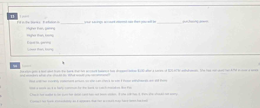 15 1 point
Fill in the blanks:If inflation is _your savings account interest rate then you will be_ purchasing power.
Higher than, gaining
Higher than, losing
Equal to, gaining
Lower than, losing
16 A point
Jocelyn gets a text alert from the bank that her account balance has dropped below $100 after a series of $20 ATM withdrawals. She has not used her ATM in over a week
and wonders what she should do. What would you recommend?
Was until her monthly statement arrives so she can check to see if those withdrawals are still there
Wall a week as it is fairly common for the bank to catch mistakes like this
Check her wallet to be sure her debit card has not been stolen. II she still has it, then she should not worry.
Consact her bask immediately as it appears that her account may have been hacked
7