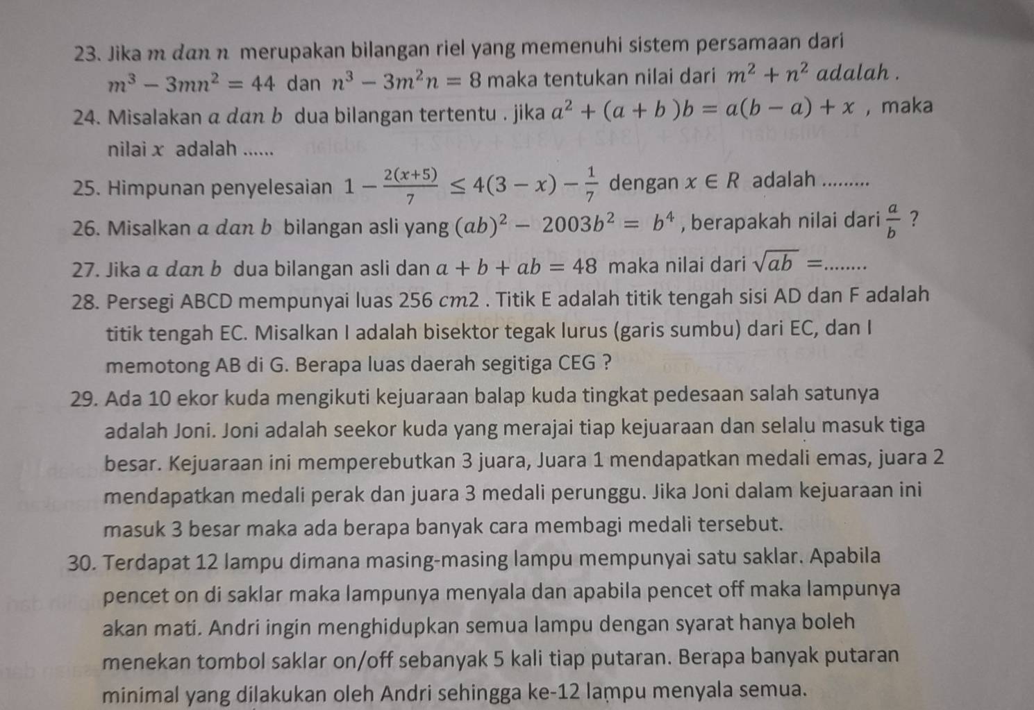 Jika m dan n merupakan bilangan riel yang memenuhi sistem persamaan dari
m^3-3mn^2=44 dan n^3-3m^2n=8 maka tentukan nilai dari m^2+n^2 adalah .
24. Misalakan a dαn b dua bilangan tertentu . jika a^2+(a+b)b=a(b-a)+x , maka
nilai x adalah ......
25. Himpunan penyelesaian 1- (2(x+5))/7 ≤ 4(3-x)- 1/7  dengan x∈ R adalah           
26. Misalkan a dan b bilangan asli yang (ab)^2-2003b^2=b^4 , berapakah nilai dari  a/b  ?
27. Jika a dan b dua bilangan asli dan a+b+ab=48 maka nilai dari sqrt(ab)=. _
28. Persegi ABCD mempunyai luas 256 cm2 . Titik E adalah titik tengah sisi AD dan F adalah
titik tengah EC. Misalkan I adalah bisektor tegak lurus (garis sumbu) dari EC, dan I
memotong AB di G. Berapa luas daerah segitiga CEG ?
29. Ada 10 ekor kuda mengikuti kejuaraan balap kuda tingkat pedesaan salah satunya
adalah Joni. Joni adalah seekor kuda yang merajai tiap kejuaraan dan selalu masuk tiga
besar. Kejuaraan ini memperebutkan 3 juara, Juara 1 mendapatkan medali emas, juara 2
mendapatkan medali perak dan juara 3 medali perunggu. Jika Joni dalam kejuaraan ini
masuk 3 besar maka ada berapa banyak cara membagi medali tersebut.
30. Terdapat 12 lampu dimana masing-masing lampu mempunyai satu saklar. Apabila
pencet on di saklar maka lampunya menyala dan apabila pencet off maka lampunya
akan mati. Andri ingin menghidupkan semua lampu dengan syarat hanya boleh
menekan tombol saklar on/off sebanyak 5 kali tiap putaran. Berapa banyak putaran
minimal yang dilakukan oleh Andri sehingga ke-12 lampu menyala semua.