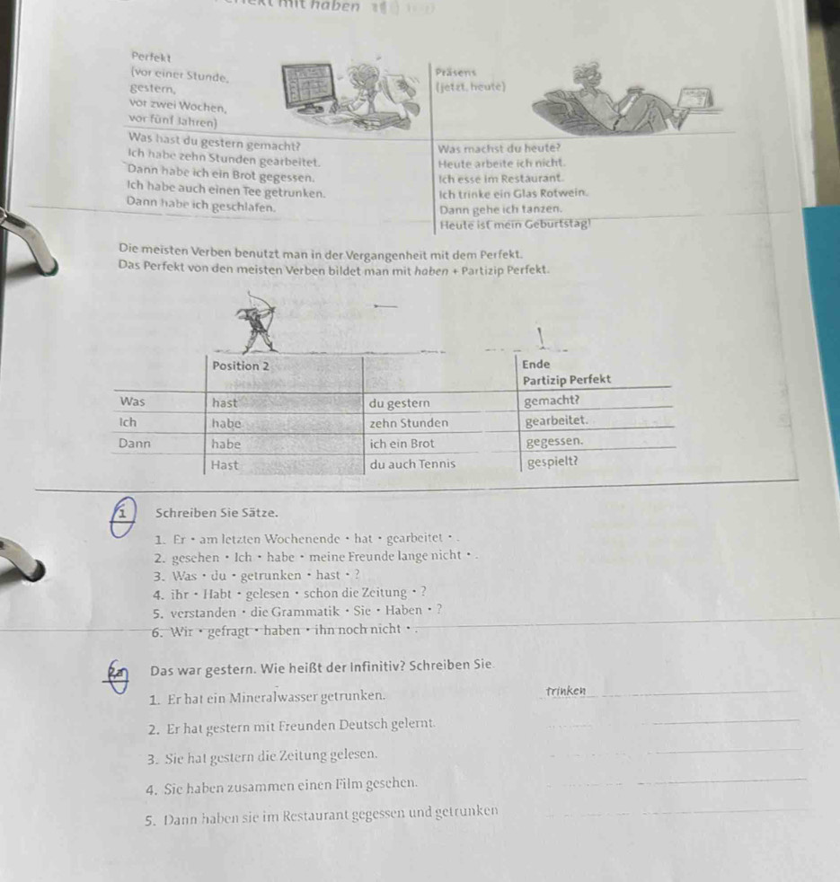 mit haben 
Perfekt
(vor einer Stunde,
Präsens
gestern,
(jetzt. heute)
vor zwei Wöchen,
vor fünf Jahren)
Was hast du gestern gemacht?
Was machst du heute?
Ich habe zehn Stunden gearbeitet.
Heute arbeite ich nicht.
Dann habe ich ein Brot gegessen.
Ich esse im Restaurant.
Ich habe auch einen Tee getrunken.
Ich trinke ein Glas Rotwein.
Dann habe ich geschlafen.
Dann gehe ich tanzen.
Heule ist mein Geburtstag!
Die meisten Verben benutzt man in der Vergangenheit mit dem Perfekt.
Das Perfekt von den meisten Verben bildet man mit haben + Partizip Perfekt.
i Schreiben Sie Sätze.
1. Er · am letzten Wochenende · hat · gearbeitet·
2. gesehen • Ich • habe • meine Freunde lange nicht • .
3. Was ·du·getrunken ·hast·?
4. ihr · Habt · gelesen · schon die Zeitung ·?
5. verstanden / die Grammatik · Sie · Haben?
6. Wir• gefragt• haben • ihn noch nicht·.
Das war gestern. Wie heißt der Infinitiv? Schreiben Sie.
1. Er hat ein Mineralwasser getrunken. trinken
_
2. Er hat gestern mit Freunden Deutsch gelernt.
_
3. Sie hat gestern die Zeitung gelesen.
_
4. Sie haben zusammen einen Film gesehen.
_
_
5. Dann haben sie im Restaurant gegessen und getrunken
_
_