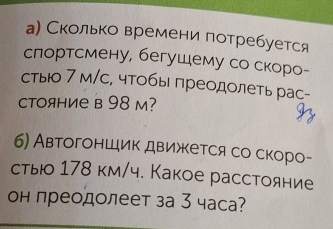 а) Сколько времени потребуется 
слортсмену, бегушему со скоро- 
стыо 7 м/с, чтобы преодолеть рас- 
CTояHие в 98 м? 
6) Автогоншик движκется со скоро- 
стью 178 км/ч. Какое расстояние 
он преодолеет за 3 часа?